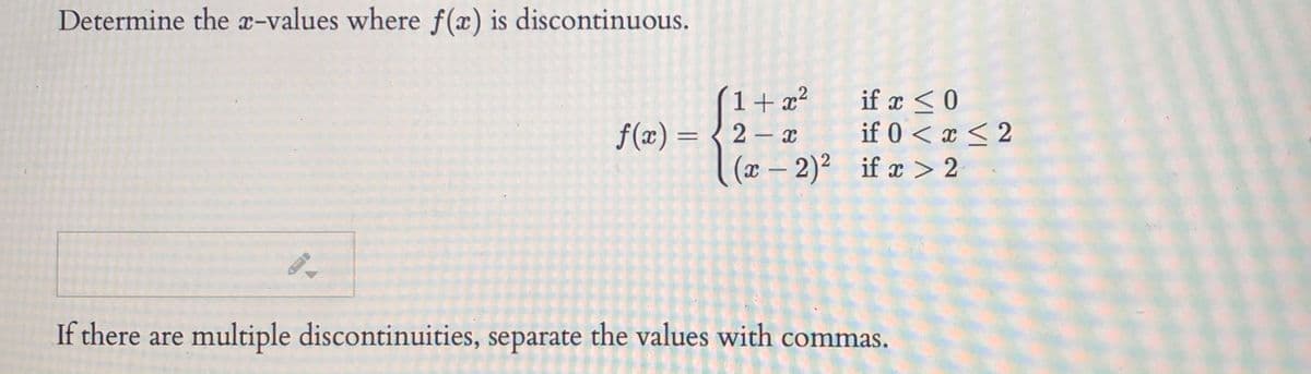 Determine the x-values where f(x) is discontinuous.
1+ x?
f(x) = { 2 – x
if x < 0
if 0 < x < 2
(x – 2)² if æ > 2
If there are multiple discontinuities, separate the values with commas.
