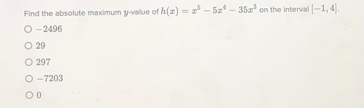 Find the absolute maximum y-value of h(x) = x° – 5xª – 35x on the interval [-1,4].
%3D
-2496
O 29
O 297
O -7203
