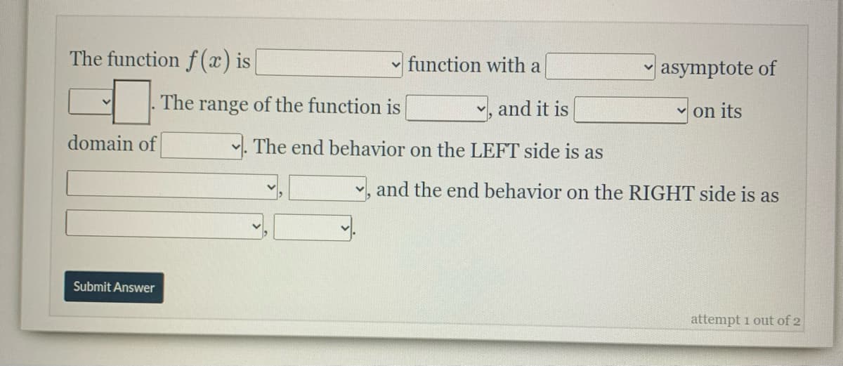 The function f (x) is
function with a
asymptote of
The range of the function is
v, and it is
v on its
domain of
v. The end behavior on the LEFT side is as
and the end behavior on the RIGHT side is as
Submit Answer
attempt 1 out of 2
