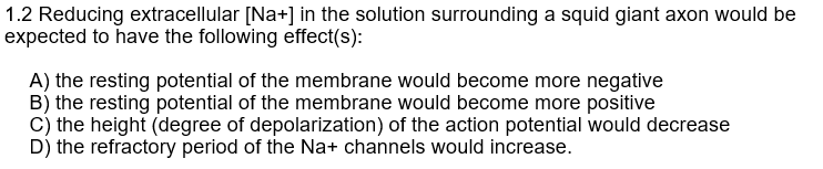 1.2 Reducing extracellular [Na+] in the solution surrounding a squid giant axon would be
expected to have the following effect(s):
A) the resting potential of the membrane would become more negative
B) the resting potential of the membrane would become more positive
C) the height (degree of depolarization) of the action potential would decrease
D) the refractory period of the Na+ channels would increase.
