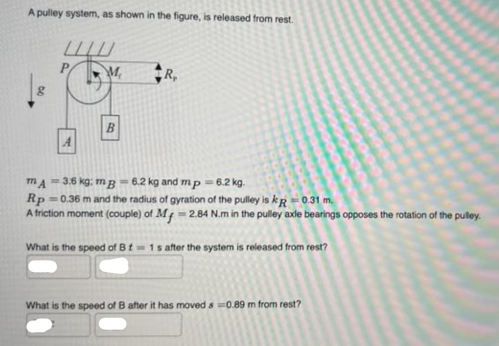 A pulley system, as shown in the figure, is released from rest.
R,
B
mA=3.6 kg: mB=6.2 kg and mp 6.2 kg.
Rp
= 0.36 m and the radius of gyration of the pulley is kR=0.31 m.
A friction moment (couple) of M=2.84 N.m in the pulley axle bearings opposes the rotation of the pulley.
What is the speed of Bt 1 s after the system is released from rest?
What is the speed of B after it has moveds =0.89 m from rest?
E
