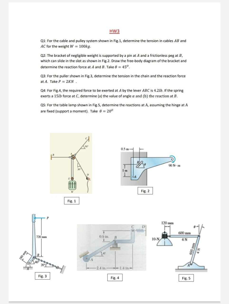 HW3
Q1: For the cable and pulley system shown in Fig.1, determine the tension in cables AB and
AC for the weight W = 100kg.
Q2: The bracket of negligible weight is supported by a pin at A and a frictionless peg at B,
which can slide in the slot as shown in Fig.2. Draw the free-body diagram of the bracket and
determine the reaction force at A and B. Take 0 = 45°.
Q3: For the puller shown in Fig.3, determine the tension in the chain and the reaction force
at A. Take P = 2KN .
Q4: For Fig.4, the required force to be exerted at A by the lever ABC is 4.2lb. If the spring
exerts a 15lb force at C, determine (a) the value of angle a and (b) the reaction at B.
Q5: For the table lamp shown in Fig.5, determine the reactions at A, assuming the hinge at A
are fixed (support a moment). Take = 20°
05 m-
90 N- m
1 m
Fig. 2
Fig. 1
120 mm
DI
600 mm
720 mm
0.9 in.
B
10-N
4N
2.4 in.
+1.4 in
Fig. 3
Fig. 4
Fig. 5
080
