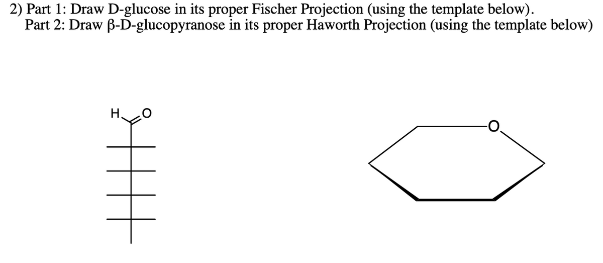 2) Part 1: Draw D-glucose in its proper Fischer Projection (using the template below).
Part 2: Draw B-D-glucopyranose in its proper Haworth Projection (using the template below)
H.
