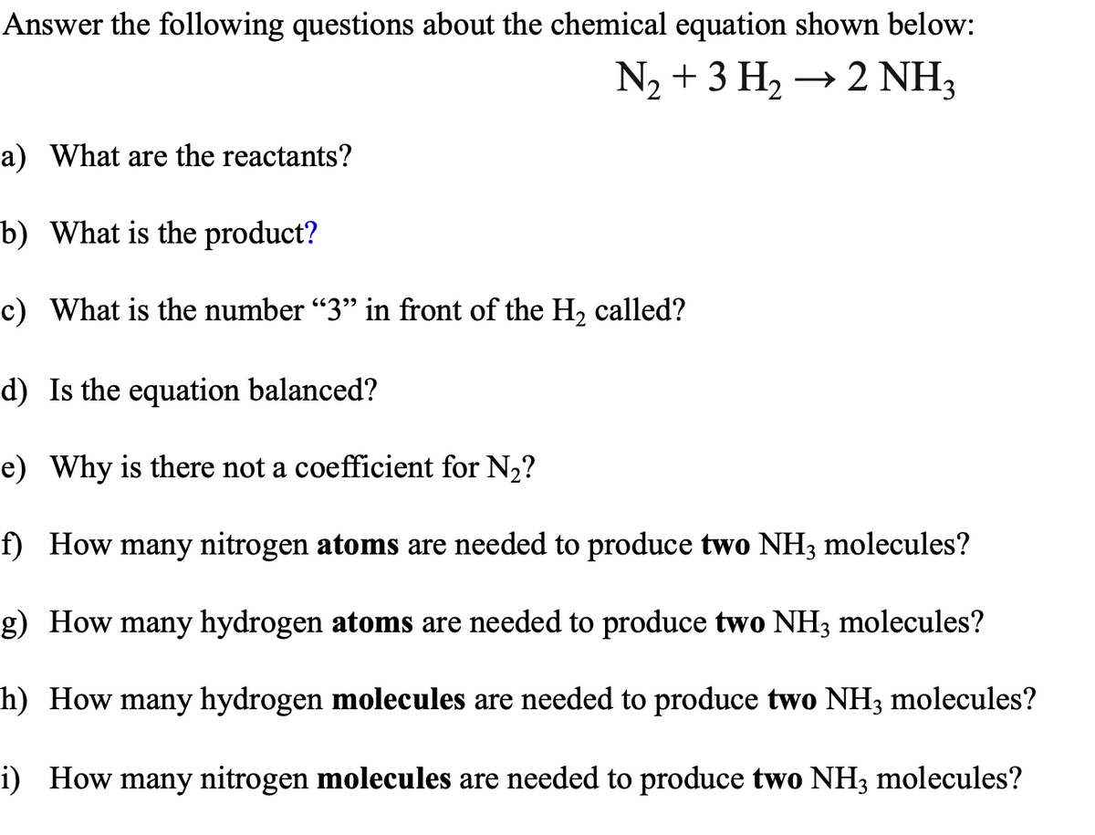 Answer the following questions about the chemical equation shown below:
N₂ + 3 H₂ → 2 NH3
a) What are the reactants?
b) What is the product?
c) What is the number "3" in front of the H₂ called?
d) Is the equation balanced?
e) Why is there not a coefficient for N₂?
f) How many nitrogen atoms are needed to produce two NH3 molecules?
g) How many hydrogen atoms are needed to produce two NH3 molecules?
h) How many hydrogen molecules are needed to produce two NH3 molecules?
i) How many nitrogen molecules are needed to produce two NH3 molecules?