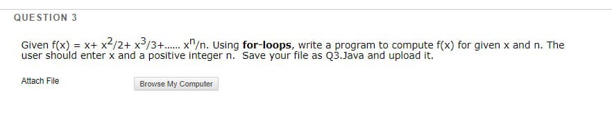 QUESTION 3
Given f(x) = x+ x2/2+ x³/3+. x"/n. Using for-loops, write a program to compute f(x) for given x and n. The
user should enter x and a positive integer n. Save your file as Q3.Java and upload it.
Attach File
Browse My Computer

