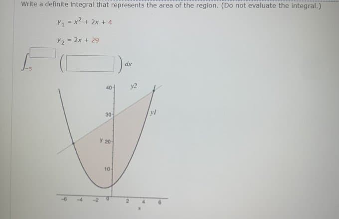 Write a definite integral that represents the area of the region. (Do not evaluate the integral.)
Y, = x2 + 2x + 4
Y2 = 2x + 29
dx
40
y2
30-
y 20
10-
