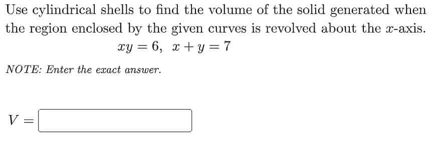 Use cylindrical shells to find the volume of the solid generated when
the region enclosed by the given curves is revolved about the x-axis.
xy = 6, x + y = 7
NOTE: Enter the exact answer.
V:
%3D
