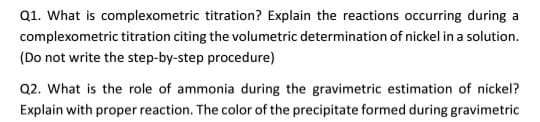 Q1. What is complexometric titration? Explain the reactions occurring during a
complexometric titration citing the volumetric determination of nickel in a solution.
(Do not write the step-by-step procedure)
Q2. What is the role of ammonia during the gravimetric estimation of nickel?
Explain with proper reaction. The color of the precipitate formed during gravimetric
