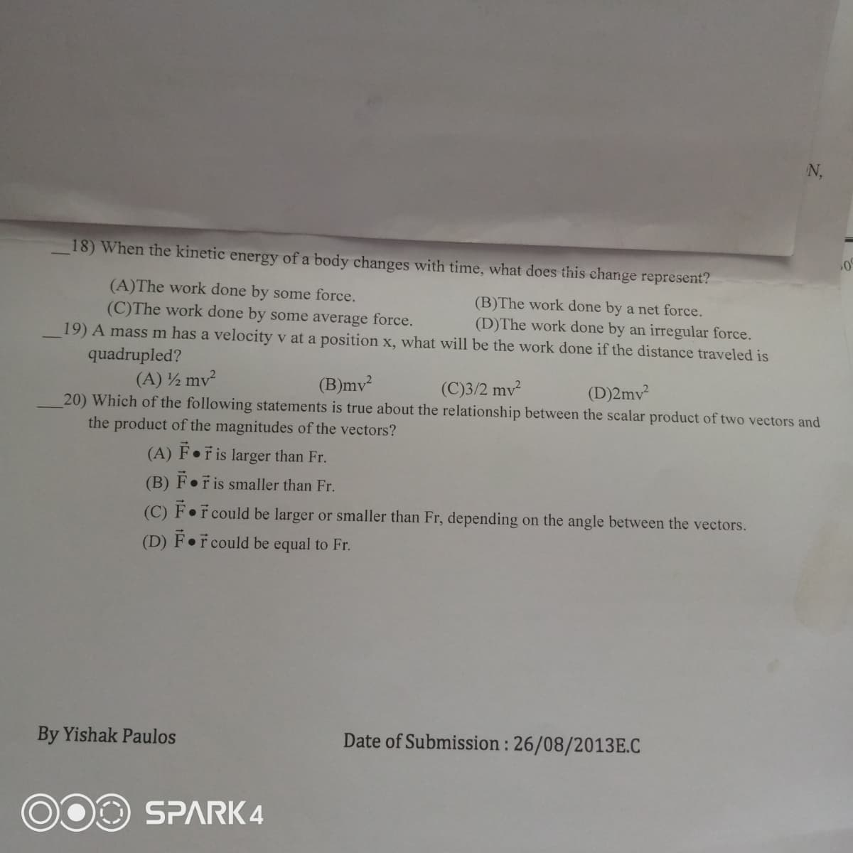 N,
18) When the kinetic energy of a body changes with time, what does this change represent?
(A)The work done by some force.
(C)The work done by some average force.
(B)The work done by a net force.
(D)The work done by an irregular force.
19) A mass m has a velocity v at a position x, what will be the work done if the distance traveled is
quadrupled?
(A) ½ mv
(C)3/2 mv
20) Which of the following statements is true about the relationship between the scalar product of two vectors and
(B)mv?
(D)2mv
the product of the magnitudes of the vectors?
(A) F•ř is larger than Fr.
(B) F•r is smaller than Fr.
(C) F•r could be larger or smaller than Fr, depending on the angle between the vectors.
(D) F•F could be equal to Fr.
By Yishak Paulos
Date of Submission : 26/08/2013E.C
SPARK 4
