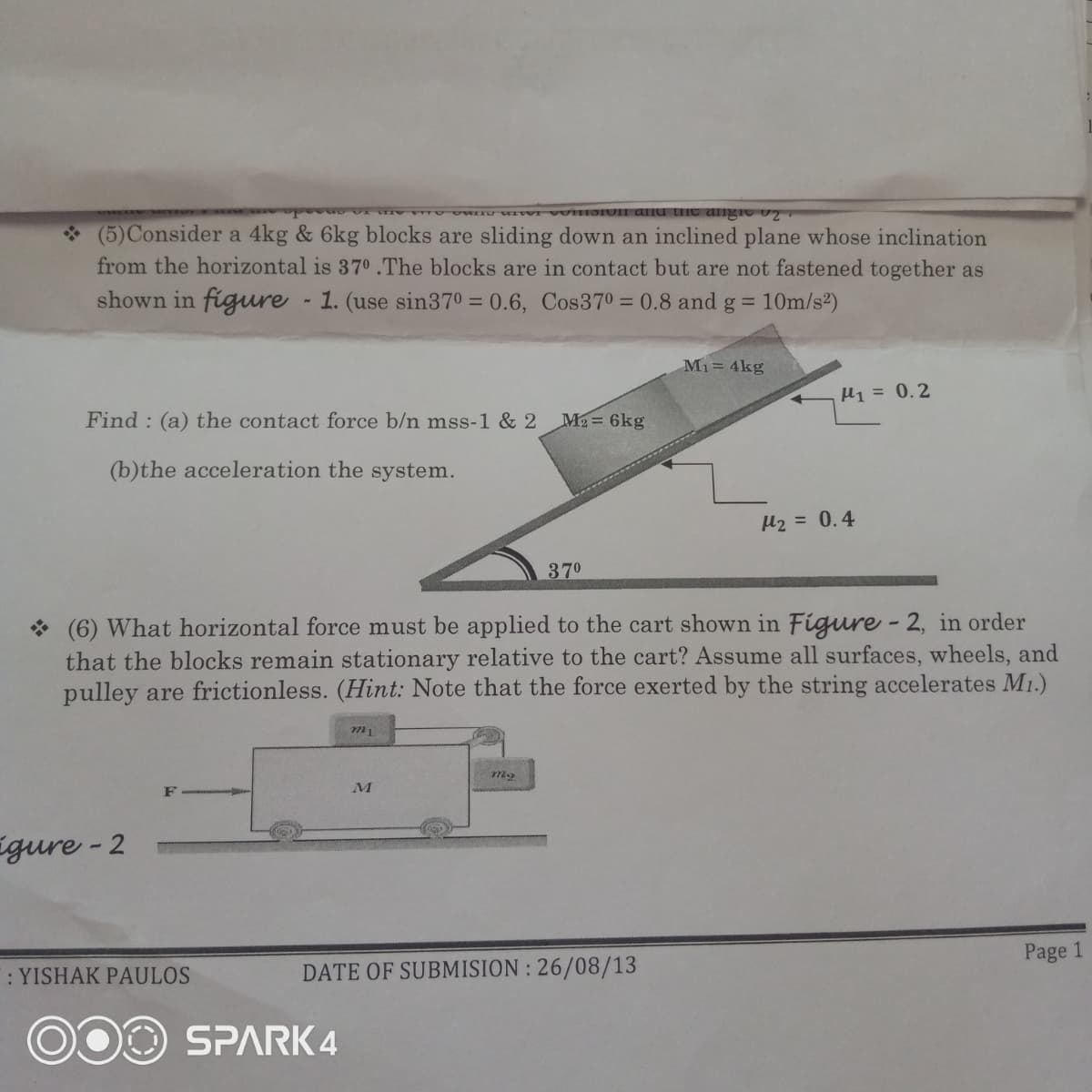 VII dnd tiIC dlngio
(5)Consider a 4kg & 6kg blocks are sliding down an inclined plane whose inclination
from the horizontal is 370 .The blocks are in contact but are not fastened together as
shown in figure - 1. (use sin370 = 0.6, Cos370 = 0.8 and g = 10m/s2)
%3D
Mi= 4kg
H1 = 0.2
Find:
the contact force b/n mss-1 & 2
M2= 6kg
(b)the acceleration the system.
H2 = 0.4
370
(6) What horizontal force must be applied to the cart shown in Figure - 2, in order
that the blocks remain stationary relative to the cart? Assume all surfaces, wheels, and
pulley are frictionless. (Hint: Note that the force exerted by the string accelerates M1.)
F
Egure - 2
Page 1
: YISHAK PAULOS
DATE OF SUBMISION : 26/08/13
SPARK 4
