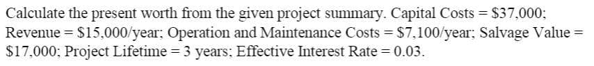 Calculate the present worth from the given project summary. Capital Costs = $37,000;
Revenue = $15,000/year; Operation and Maintenance Costs = $7,100/year; Salvage Value =
$17,000; Project Lifetime = 3 years; Effective Interest Rate = 0.03.
%3D
