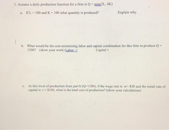 1. Assume a daily production function for a firm is Q= min(3L, 4K)
a, If L = 100 and K = 100 what quantity is produced?
Explain why.
b. What would be the cost-minimizing labor and capital combination for this firm to produce Q =
1200? (show your work) Labor =
Capital =
At this level of production from part b (Q-1200), if the wage rate is: w- $30 and the rental rate of
capital is: r= $100, what is the total cost of production? (show your calculations)
C.
