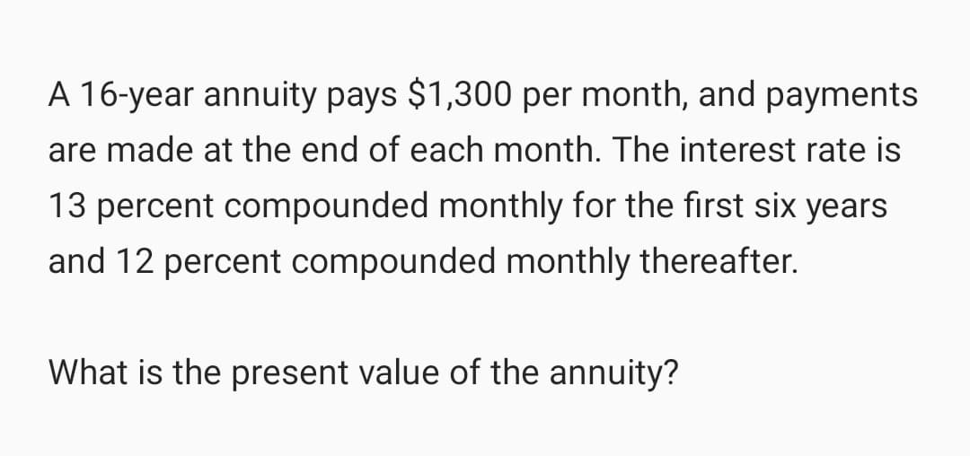 A 16-year annuity pays $1,300 per month, and payments
are made at the end of each month. The interest rate is
13 percent compounded monthly for the first six years
and 12 percent compounded monthly thereafter.
What is the present value of the annuity?
