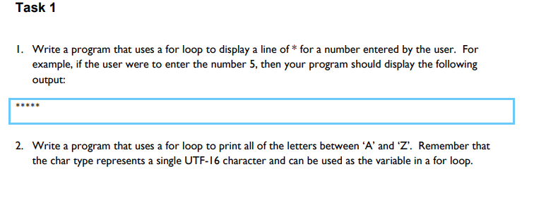 Task 1
1. Write a program that uses a for loop to display a line of * for a number entered by the user. For
example, if the user were to enter the number 5, then your program should display the following
output:
2. Write a program that uses a for loop to print all of the letters between 'A' and 'Z'. Remember that
the char type represents a single UTF-16 character and can be used as the variable in a for loop.