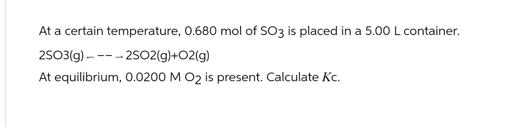 At a certain temperature, 0.680 mol of SO3 is placed in a 5.00 L container.
2SO3(g)2SO2(g)+O2(g)
At equilibrium, 0.0200 M O₂ is present. Calculate Kc.