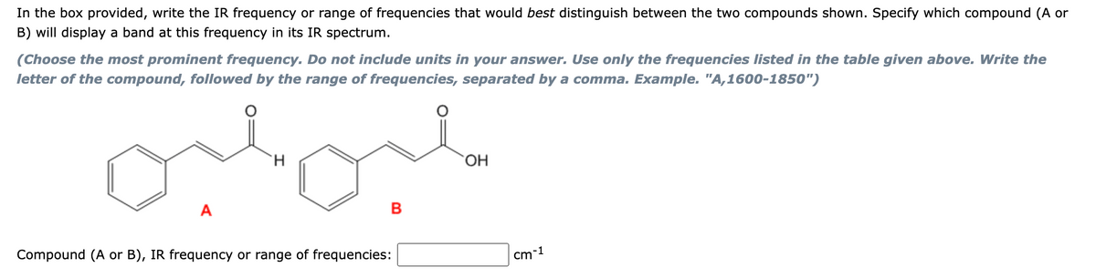 In the box provided, write the IR frequency or range of frequencies that would best distinguish between the two compounds shown. Specify which compound (A or
B) will display a band at this frequency in its IR spectrum.
(Choose the most prominent frequency. Do not include units in your answer. Use only the frequencies listed in the table given above. Write the
letter of the compound, followed by the range of frequencies, separated by a comma. Example. "A,1600-1850")
ortor
H
A
B
Compound (A or B), IR frequency or range of frequencies:
OH
cm-1