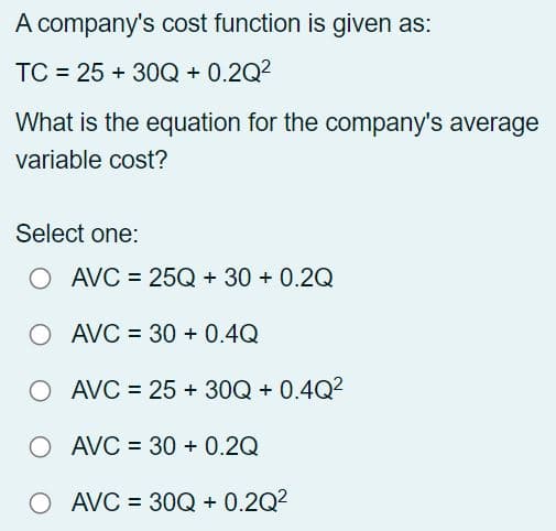 A company's cost function is given as:
TC = 25+ 30Q + 0.2Q²
What is the equation for the company's average
variable cost?
Select one:
O AVC = 25Q + 30+ 0.2Q
AVC = 30 + 0.4Q
O AVC = 25+ 30Q + 0.4Q²
O AVC = 30 + 0.2Q
O
AVC=30Q + 0.2Q²