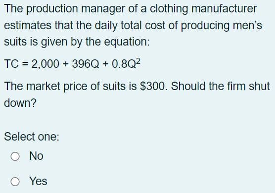 The production manager of a clothing manufacturer
estimates that the daily total cost of producing men's
suits is given by the equation:
TC = 2,000+ 396Q + 0.8Q²
The market price of suits is $300. Should the firm shut
down?
Select one:
O No
O Yes