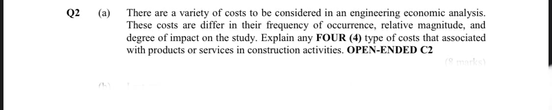 Q2
(a)
There are a variety of costs to be considered in an engineering economic analysis.
These costs are differ in their frequency of occurrence, relative magnitude, and
degree of impact on the study. Explain any FOUR (4) type of costs that associated
with products or services in construction activities. OPEN-ENDED C2
(8 marks)
