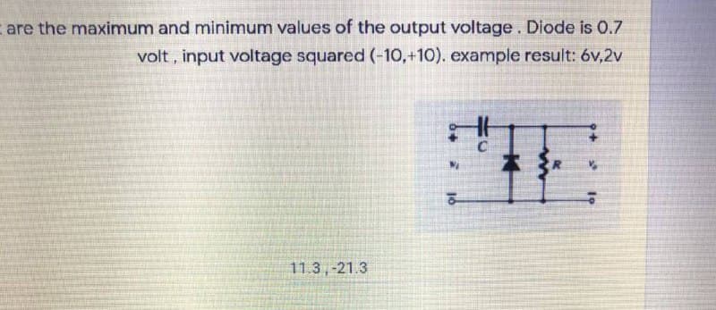 are the maximum and minimum values of the output voltage. Diode is 0.7
volt, input voltage squared (-10,+10). example result: 6v,2v
本
11.3,-21.3
