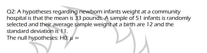 Q2: A hypotheses regarding newborn infants weight at a community
hospital is that the mean is 33 pounds. A sample of 51 infants is randomly
selected and their average sample weight at a birth are 12 and the
standard deviation is 11.
The null hypotheses: HO: u =
