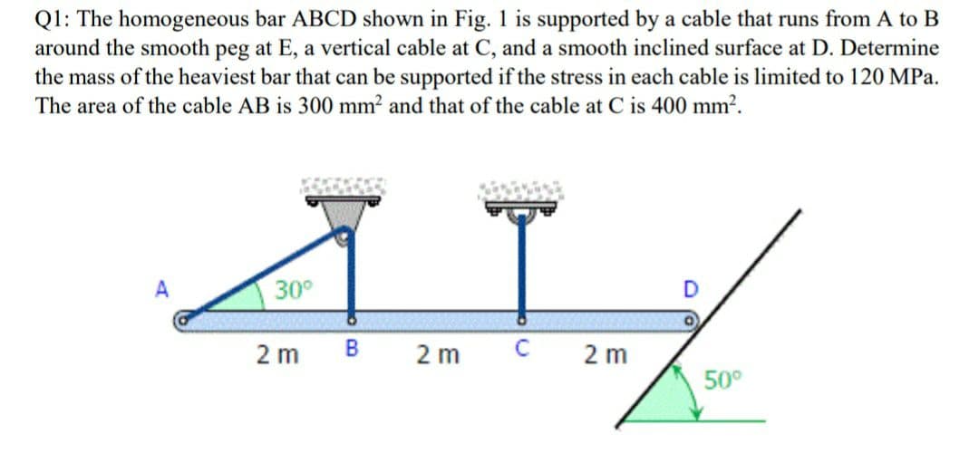 Q1: The homogeneous bar ABCD shown in Fig. 1 is supported by a cable that runs from A to B
around the smooth peg at E, a vertical cable at C, and a smooth inclined surface at D. Determine
the mass of the heaviest bar that can be supported if the stress in each cable is limited to 120 MPa.
The area of the cable AB is 300 mm? and that of the cable at C is 400 mm?.
30°
2 m
B
2 m
2 m
50°
