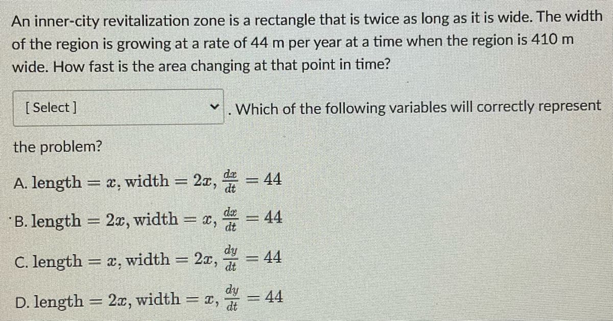 An inner-city revitalization zone is a rectangle that is twice as long as it is wide. The width
of the region is growing at a rate of 44 m per year at a time when the region is 410 m
wide. How fast is the area changing at that point in time?
[Select]
✓. Which of the following variables will correctly represent
the problem?
da
44
A. length = x, width = 2x, t
wanata
001
= 44
B. length = 2x, width=
= 44
=
di
C. length = x, width 2x,
dy
= 44
D. length = 2x, width = x,