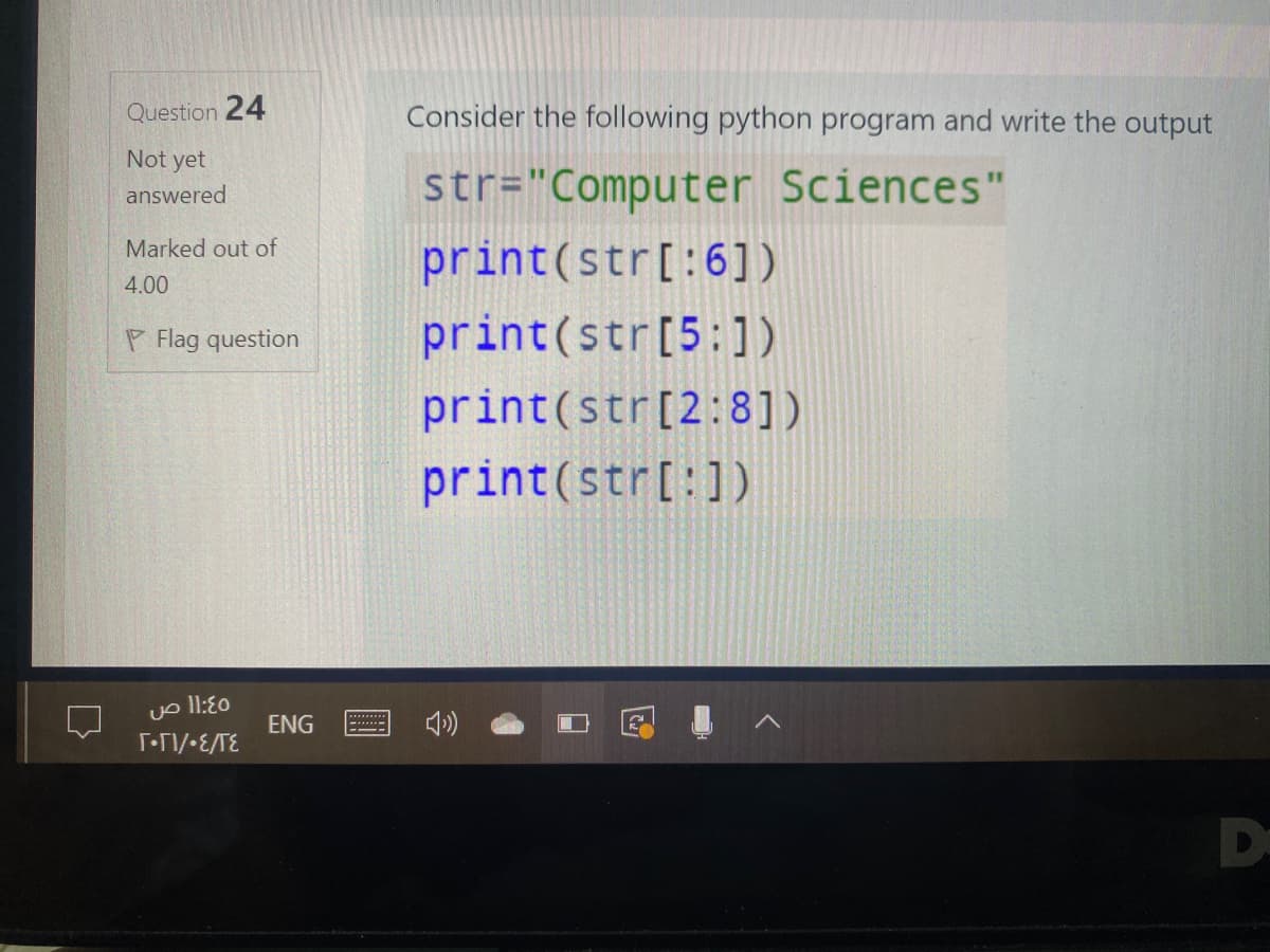 Question 24
Consider the following python program and write the output
Not yet
str="Computer Sciences"
answered
Marked out of
print(str[:6])
4.00
P Flag question
print(str[5:1)
print(str[2:8])
print(str[:1)
vo l1:E0
ENG
D
