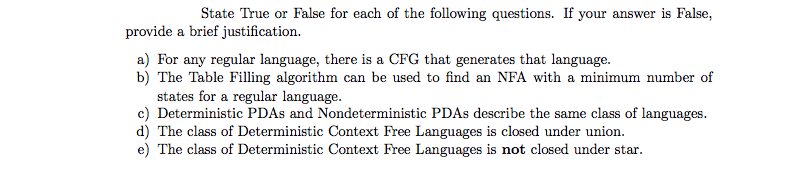 | State True or False for each of the following questions. If your answer is False,
provide a brief justification.
a) For any regular language, there is a CFG that generates that language.
b) The Table Filling algorithm can be used to find an NFA with a minimum number of
states for a regular language.
c) Deterministic PDAS and Nondeterministic PDAS describe the same class of languages.
d) The class of Deterministic Context Free Languages is closed under union.
e) The class of Deterministic Context Free Languages is not closed under star.
