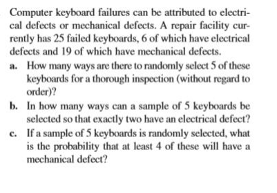 Computer keyboard failures can be attributed to electri-
cal defects or mechanical defects. A repair facility cur-
rently has 25 failed keyboards, 6 of which have electrical
defects and 19 of which have mechanical defects.
a. How many ways are there to randomly select 5 of these
keyboards for a thorough inspection (without regard to
order)?
b. In how many ways can a sample of 5 keyboards be
selected so that exactly two have an electrical defect?
c. If a sample of 5 keyboards is randomly selected, what
is the probability that at least 4 of these will have a
mechanical defect?
