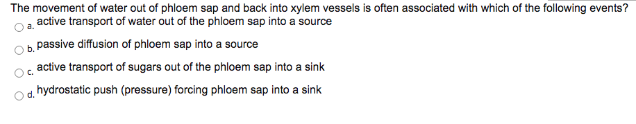 The movement of water out of phloem sap and back into xylem vessels is often associated with which of the following events?
active transport of water out of the phloem sap into a source
а.
b. passive diffusion of phloem sap into a source
active transport of sugars out of the phloem sap into a sink
C.
hydrostatic push (pressure) forcing phloem sap into a sink
Od.
