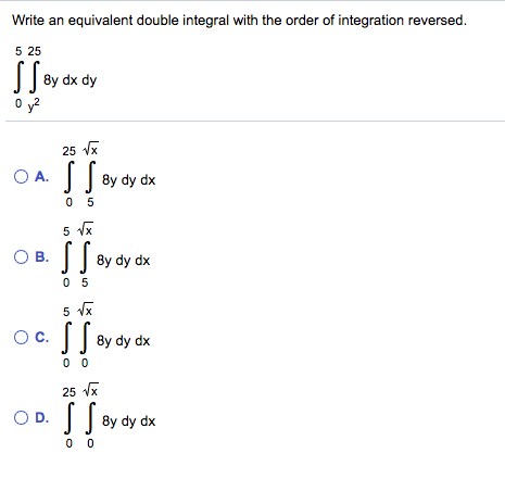 Write an equivalent double integral with the order of integration reversed.
5 25
8y dx dy
O y?
25 Vx
O A.
8y dy dx
0 5
5 vx
O B. 8y dy dx
S.
0 5
5 Vx
Oc. By dy dx
0 0
25 vx
OD.
0 0
