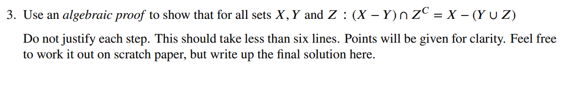 3. Use an algebraic proof to show that for all sets X,Y and Z : (X – Y)n ZC = X – (Y U Z)
Do not justify each step. This should take less than six lines. Points will be given for clarity. Feel free
to work it out on scratch paper, but write up the final solution here.
