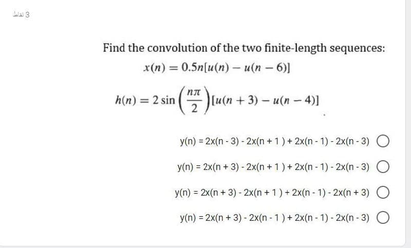 Find the convolution of the two finite-length sequences:
x(n) = 0.5n[u(n) - u(n - 6)]
|
h(n) = 2 sin
[u(n +3)- u(n- 4)]
2
y(n) = 2x(n - 3) - 2x(n + 1) + 2x(n - 1) - 2x(n - 3)
y(n) = 2x(n + 3) - 2x(n +1) + 2x(n - 1) - 2x(n - 3)
y(n) = 2x(n + 3) - 2x(n + 1) + 2x(n - 1) - 2x(n + 3)
y(n) = 2x(n + 3) - 2x(n - 1) + 2x(n - 1) - 2x(n- 3) O
