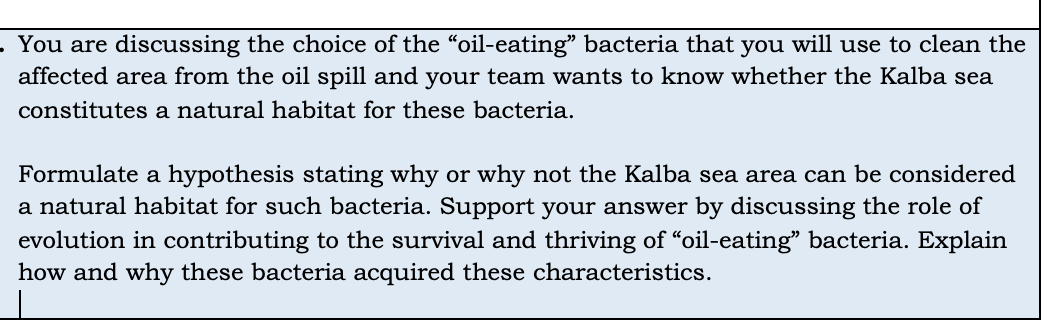 . You are discussing the choice of the "oil-eating" bacteria that you will use to clean the
affected area from the oil spill and your team wants to know whether the Kalba sea
constitutes a natural habitat for these bacteria.
Formulate a hypothesis stating why or why not the Kalba sea area can be considered
a natural habitat for such bacteria. Support your answer by discussing the role of
evolution in contributing to the survival and thriving of “oil-eating" bacteria. Explain
how and why these bacteria acquired these characteristics.
