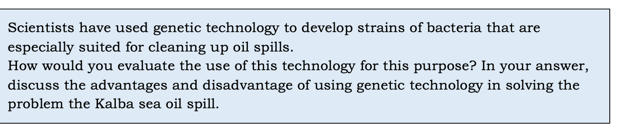 Scientists have used genetic technology to develop strains of bacteria that are
especially suited for cleaning up oil spills.
How would you evaluate the use of this technology for this purpose? In your answer,
discuss the advantages and disadvantage of using genetic technology in solving the
problem the Kalba sea oil spill.
