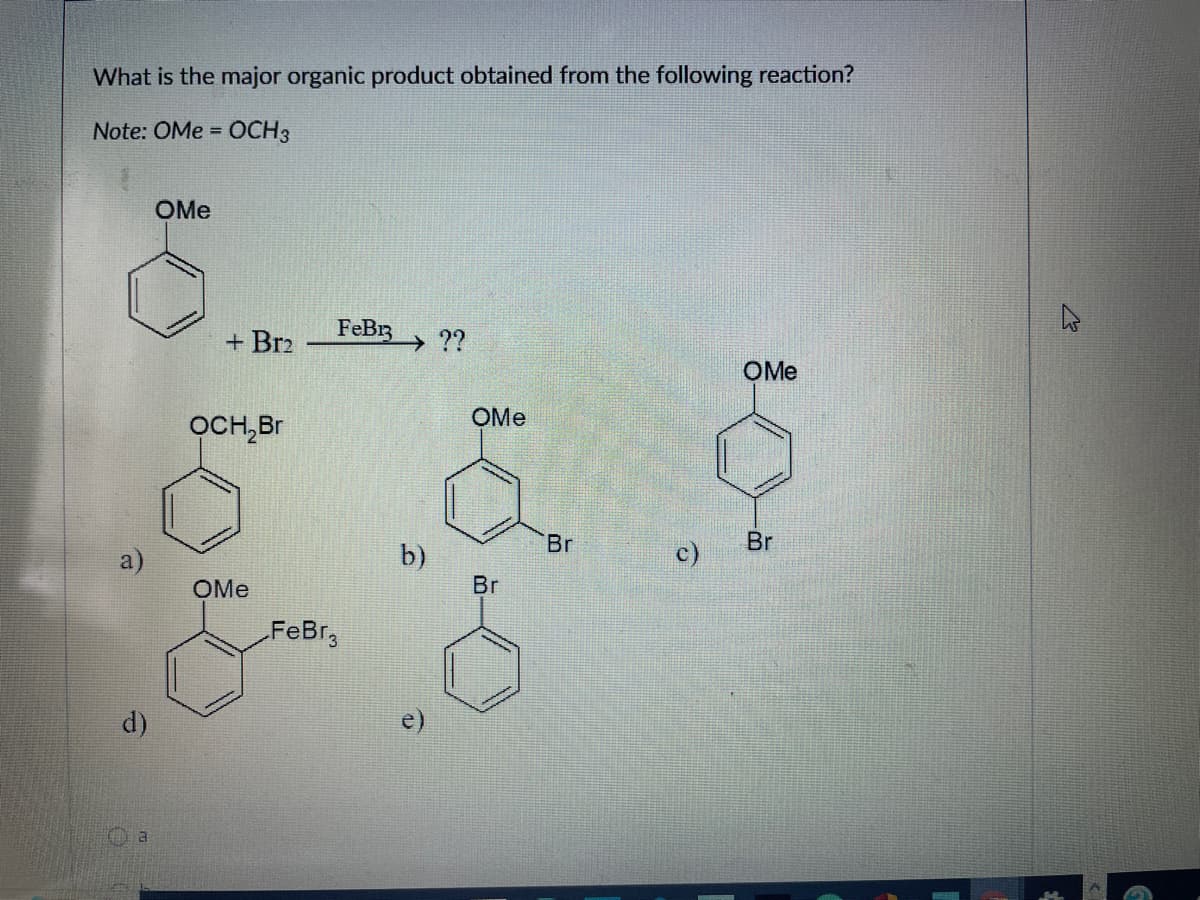 What is the major organic product obtained from the following reaction?
- OCH 3
Note: OMe =
a)
d)
a
OMe
+ Br2
OCH₂Br
OMe
FeB13
FeBr3
→ ??
b)
OMe
Br
Br
OMe
Br