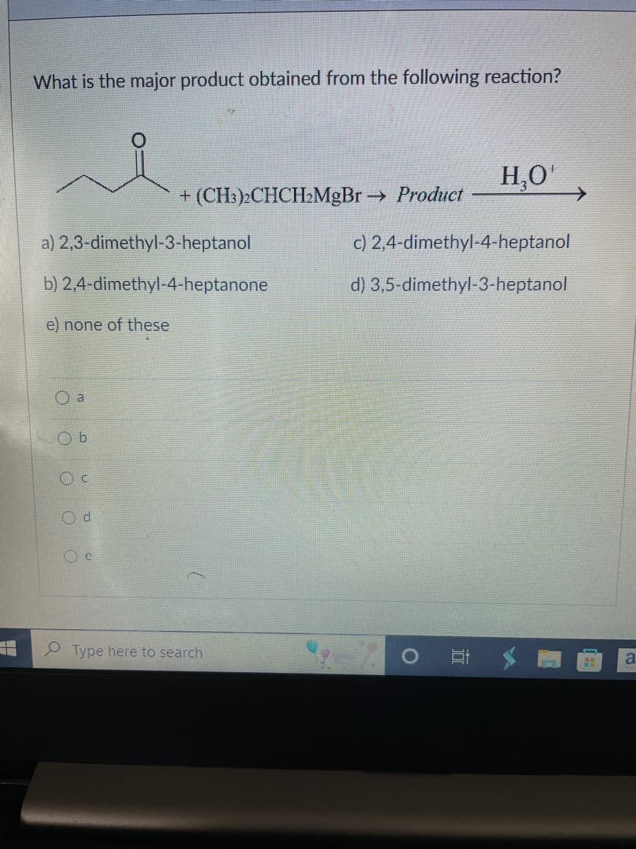 What is the major product obtained from the following reaction?
a) 2,3-dimethyl-3-heptanol
b)
2,4-dimethyl-4-heptanone
e) none of these
a
b
+ (CH3)2CHCH₂MgBr → Product
d
Type here to search
H₂O¹
c) 2,4-dimethyl-4-heptanol
d)
3,5-dimethyl-3-heptanol
O
H
a