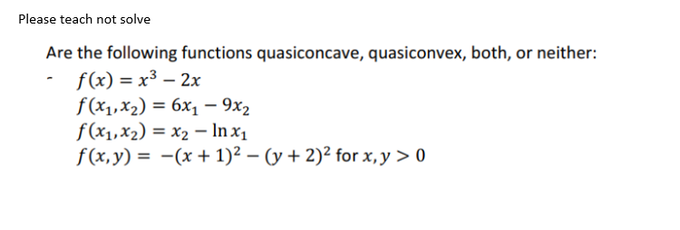 Please teach not solve
Are the following functions quasiconcave, quasiconvex, both, or neither:
- f(x) = x³ - 2x
f(x₁, x₂) = 6x₁ - 9x2
f(x₁, x₂)
x₂ - ln x₁
f(x, y) =
(x + 1)² − (y + 2)² for x, y > 0
