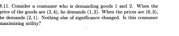 8.11. Consider a consumer who is demanding goods 1 and 2. When the
price of the goods are (2, 4), he demands (1,2). When the prices are (6,3),
he demands (2,1). Nothing else of significance changed. Is this consumer
maximizing utility?