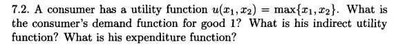 7.2. A consumer has a utility function u(x₁, x₂) = max{₁, 2}. What is
the consumer's demand function for good 1? What is his indirect utility
function? What is his expenditure function?