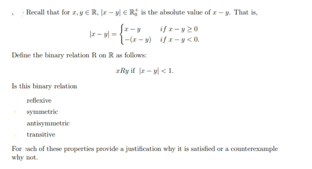 Recall that for x, y ≤ R, |x − y| ≤ R is the absolute value of x - y. That is,
[x - y
| -(x - y)
Define the binary relation R on R as follows:
1
Is this binary relation
reflexive
1 symmetric
antisymmetric
transitive
|x - y =
if x-y>0
if x-y<0.
xRy if |xy| < 1.
For each of these properties provide a justification why it is satisfied or a counterexample
why not.