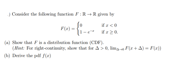 .) Consider the following function F: R → R given by
{i-
F(x) =
if x < 0
if x ≥ 0.
(a) Show that F is a distribution function (CDF).
(Hint: For right-continuity, show that for A > 0, limo F(x + A) = F(x))
(b) Derive the pdf f(x)