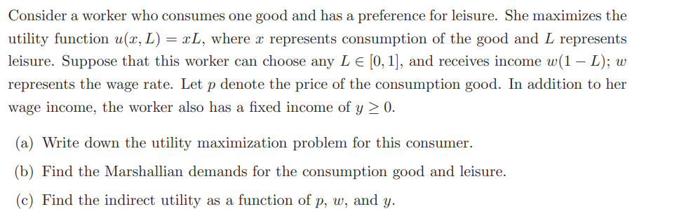 Consider a worker who consumes one good and has a preference for leisure. She maximizes the
utility function u(x, L) = xL, where a represents consumption of the good and L represents
leisure. Suppose that this worker can choose any L = [0, 1], and receives income w(1 L); w
represents the wage rate. Let p denote the price of the consumption good. In addition to her
wage income, the worker also has a fixed income of y ≥ 0.
(a) Write down the utility maximization problem for this consumer.
(b) Find the Marshallian demands for the consumption good and leisure.
(c) Find the indirect utility as a function of p, w, and y.
