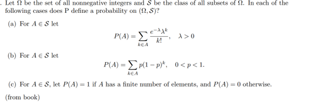 Let be the set of all nonnegative integers and S be the class of all subsets of . In each of the
following cases does P define a probability on (22, S)?
(a) For A € S let
(b) For A € S let
P(A) = Σ
KEA
е-лак
k!
1
X>0
P(A) = Σ p(1 - p)*, 0<p<1
k€A
(c) For A € S, let P(A) = 1 if A has a finite number of elements, and P(A) = 0 otherwise.
(from book)