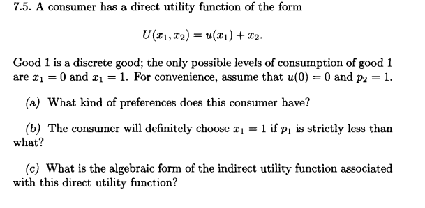 7.5. A consumer has a direct utility function of the form
U(x₁, x2) = u(x₁) + x₂.
Good 1 is a discrete good; the only possible levels of consumption of good 1
are x₁ = 0 and £₁ = 1. For convenience, assume that u(0) = 0 and p2 = 1.
(a) What kind of preferences does this consumer have?
(b) The consumer will definitely choose x₁ = 1 if p₁ is strictly less than
what?
(c) What is the algebraic form of the indirect utility function associated
with this direct utility function?