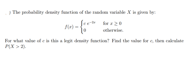 .) The probability density function of the random variable X is given by:
-{cou
Sce-2 for x ≥ 0
otherwise.
f(x) =
For what value of c is this a legit density function? Find the value for c, then calculate
P(X > 2).