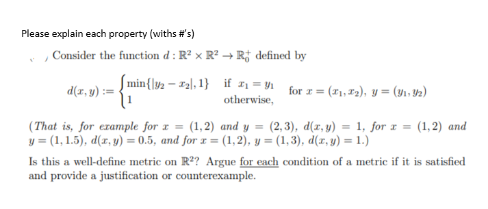 Please explain each property (withs #'s)
V
Consider the function d: R² x R² → R defined by
d(x, y):
min{|y2 - x₂, 1}
if x₁ = y₁
otherwise,
for x = (x₁, x₂), y = (₁, 2)
(That is, for example for x = (1,2) and y = (2,3), d(x, y) = 1, for x = (1, 2) and
y = (1, 1.5), d(x, y) = 0.5, and for x = (1,2), y = (1, 3), d(x, y) = 1.)
Is this a well-define metric on R²? Argue for each condition of a metric if it is satisfied
and provide a justification or counterexample.