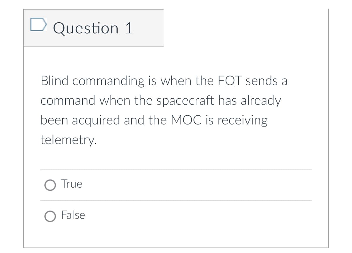Question 1
Blind commanding is when the FOT sends a
command when the spacecraft has already
been acquired and the MOC is receiving
telemetry.
O True
O False
