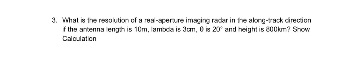3. What is the resolution of a real-aperture imaging radar in the along-track direction
if the antenna length is 10m, lambda is 3cm, 0 is 20° and height is 800km? Show
Calculation
